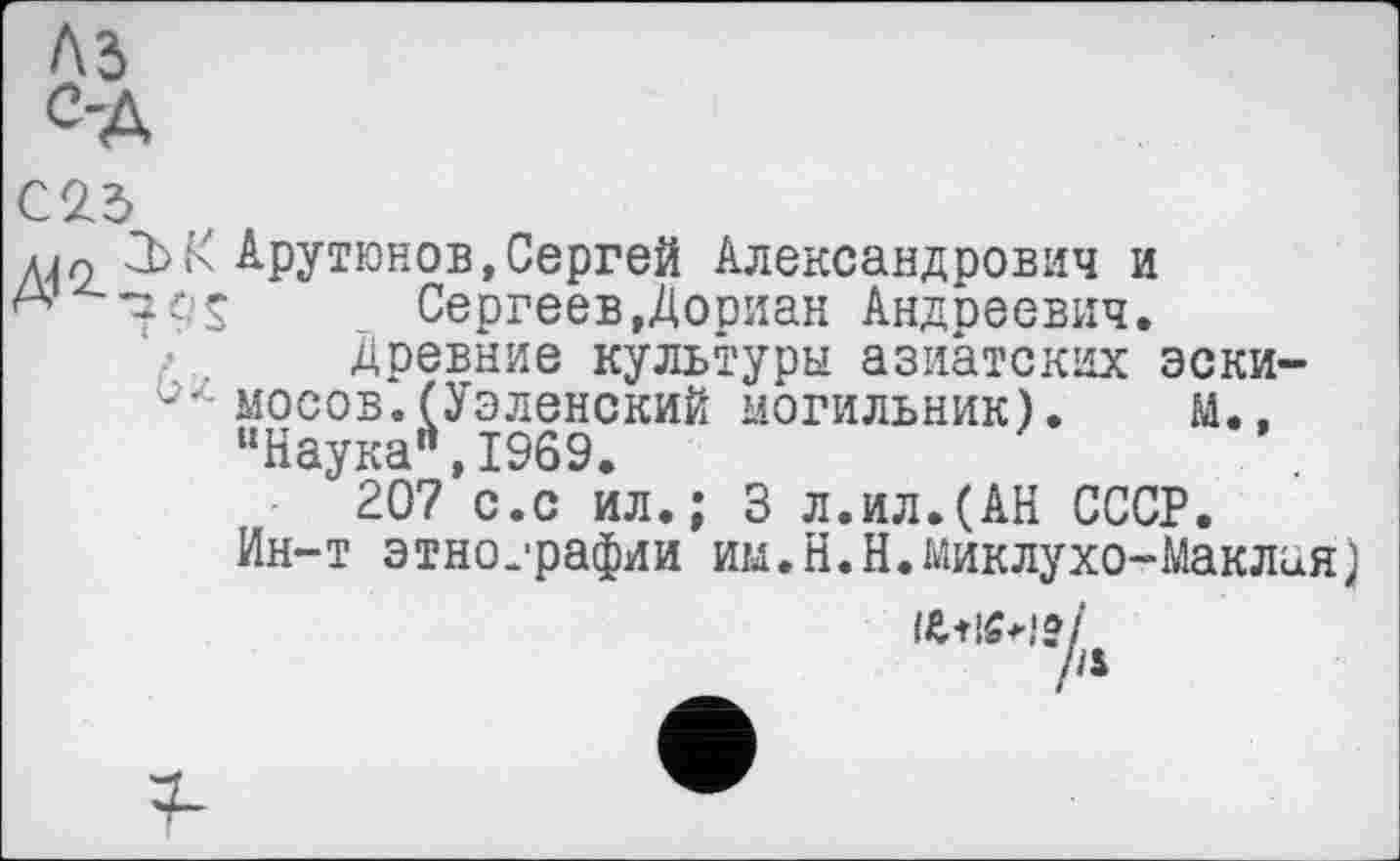 ﻿A3
С23
діл К Арутюнов,Сергей Александрович и А	Сергеев,Дориан Андреевич.
Древние культуры азиатских зеки-мосов.^УэленскиЙ МОГИЛЬНИК). М., “Наука",1969.
207 с.с ил.; 3 л.ил.(АН СССР.
Ин-т этнографии им.Н.Н.Миклухо-Маклая)
/'*